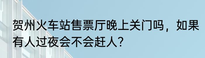 贺州火车站售票厅晚上关门吗，如果有人过夜会不会赶人？