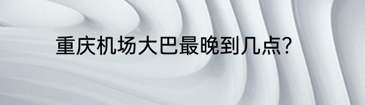 重庆机场大巴最晚到几点？
