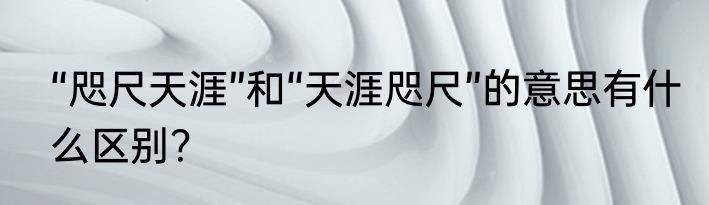 “咫尺天涯”和“天涯咫尺”的意思有什么区别？