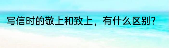 写信时的敬上和致上，有什么区别？
