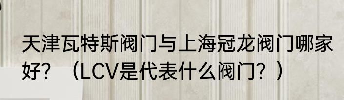 天津瓦特斯阀门与上海冠龙阀门哪家好？（LCV是代表什么阀门？）