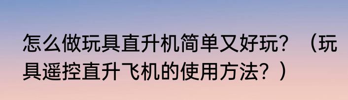 怎么做玩具直升机简单又好玩？（玩具遥控直升飞机的使用方法？）