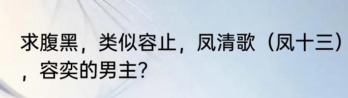 求腹黑，类似容止，凤清歌（凤十三），容奕的男主？