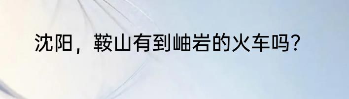 沈阳，鞍山有到岫岩的火车吗？