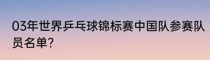 03年世界乒乓球锦标赛中国队参赛队员名单？