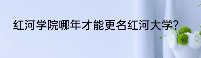 红河学院哪年才能更名红河大学？