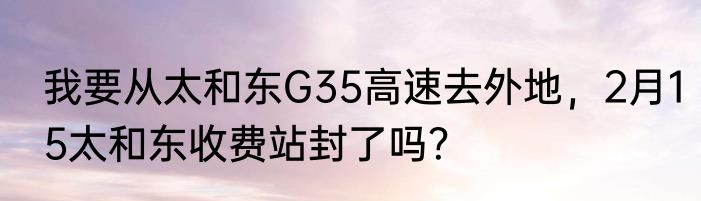 我要从太和东G35高速去外地，2月15太和东收费站封了吗？