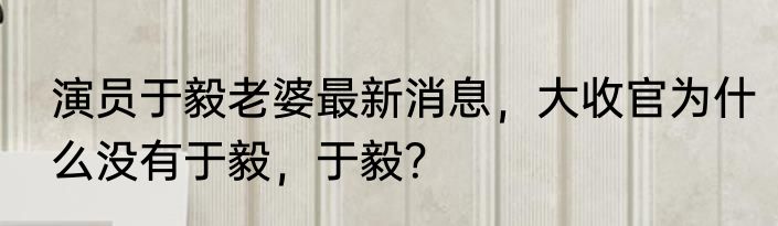 演员于毅老婆最新消息，大收官为什么没有于毅，于毅？