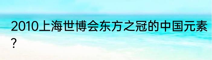 2010上海世博会东方之冠的中国元素？