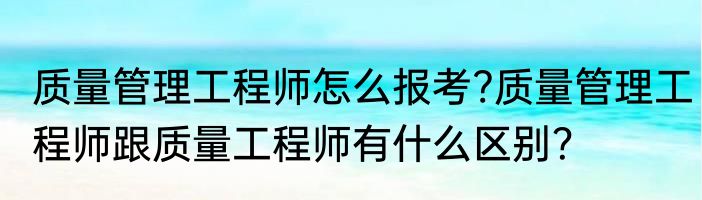 质量管理工程师怎么报考?质量管理工程师跟质量工程师有什么区别？