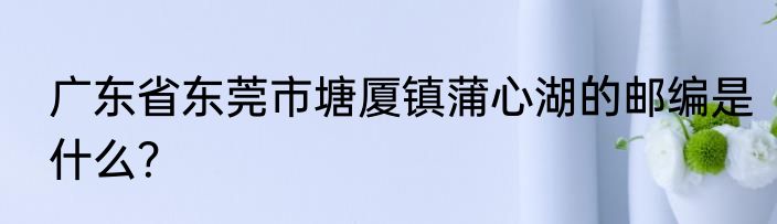 广东省东莞市塘厦镇蒲心湖的邮编是什么？