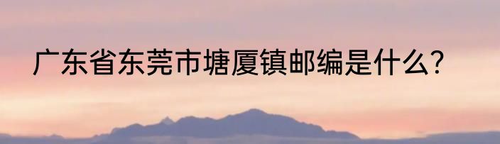 广东省东莞市塘厦镇邮编是什么？