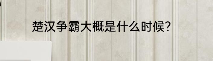 楚汉争霸大概是什么时候？