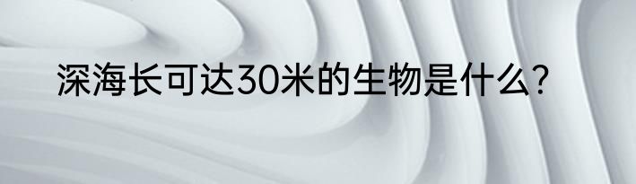深海长可达30米的生物是什么？