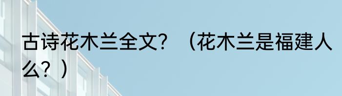 古诗花木兰全文？（花木兰是福建人么？）