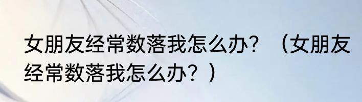 女朋友经常数落我怎么办？（女朋友经常数落我怎么办？）