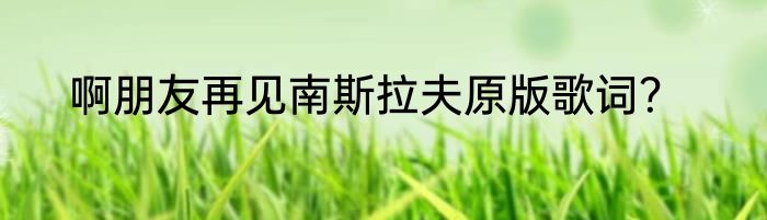 啊朋友再见南斯拉夫原版歌词？