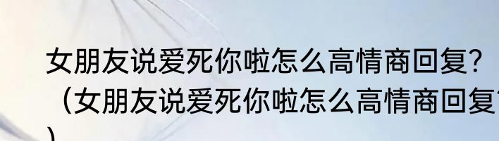 女朋友说爱死你啦怎么高情商回复？（女朋友说爱死你啦怎么高情商回复？）