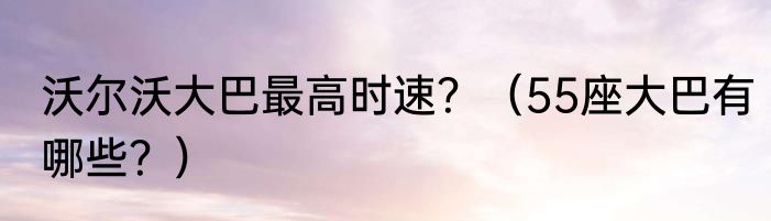 沃尔沃大巴最高时速？（55座大巴有哪些？）