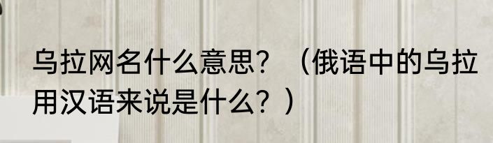 乌拉网名什么意思？（俄语中的乌拉用汉语来说是什么？）