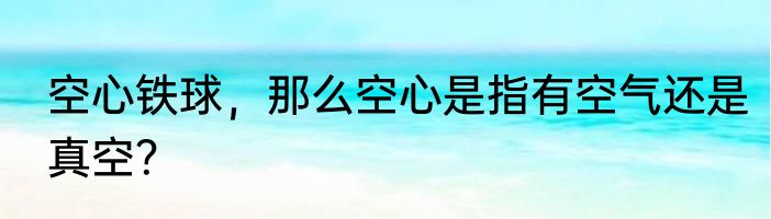 空心铁球，那么空心是指有空气还是真空？