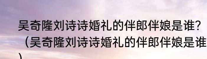 吴奇隆刘诗诗婚礼的伴郎伴娘是谁？（吴奇隆刘诗诗婚礼的伴郎伴娘是谁？）