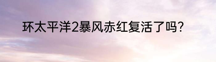环太平洋2暴风赤红复活了吗？