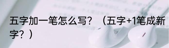 五字加一笔怎么写？（五字+1笔成新字？）
