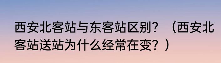 西安北客站与东客站区别？（西安北客站送站为什么经常在变？）