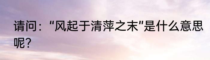 请问：“风起于清萍之末”是什么意思呢？