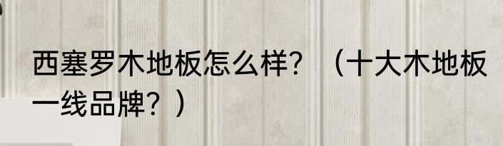 西塞罗木地板怎么样？（十大木地板一线品牌？）