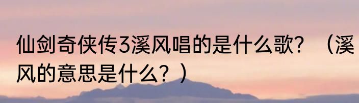 仙剑奇侠传3溪风唱的是什么歌？（溪风的意思是什么？）