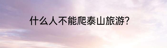 什么人不能爬泰山旅游？