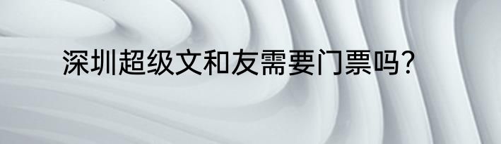 深圳超级文和友需要门票吗？