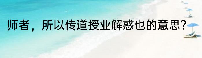 师者，所以传道授业解惑也的意思？