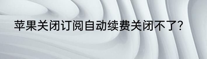 苹果关闭订阅自动续费关闭不了？