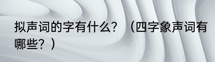 拟声词的字有什么？（四字象声词有哪些？）