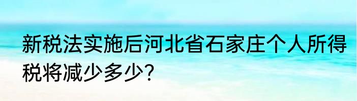 新税法实施后河北省石家庄个人所得税将减少多少？