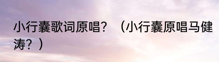 小行囊歌词原唱？（小行囊原唱马健涛？）