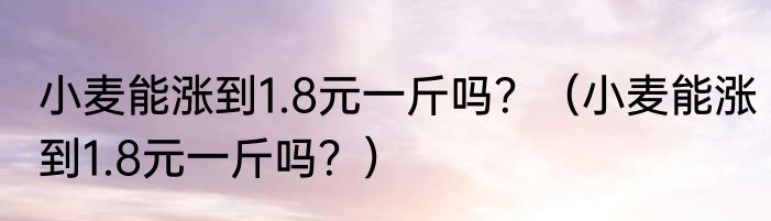 小麦能涨到1.8元一斤吗？（小麦能涨到1.8元一斤吗？）
