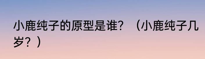 小鹿纯子的原型是谁？（小鹿纯子几岁？）