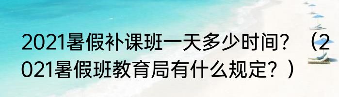2021暑假补课班一天多少时间？（2021暑假班教育局有什么规定？）