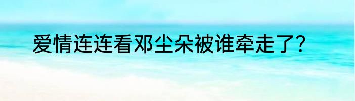 爱情连连看邓尘朵被谁牵走了？