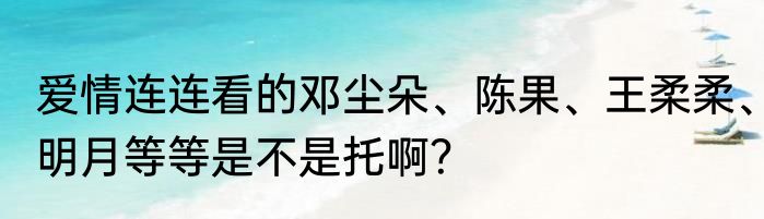 爱情连连看的邓尘朵、陈果、王柔柔、明月等等是不是托啊？