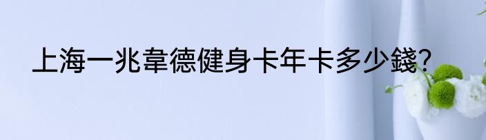 上海一兆韋德健身卡年卡多少錢？
