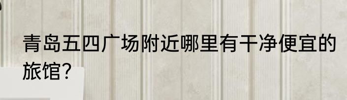 青岛五四广场附近哪里有干净便宜的旅馆？