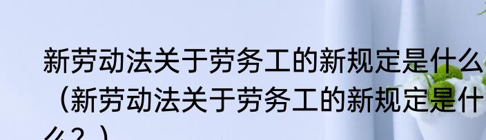 新劳动法关于劳务工的新规定是什么？（新劳动法关于劳务工的新规定是什么？）