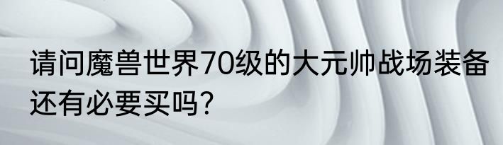 请问魔兽世界70级的大元帅战场装备还有必要买吗？