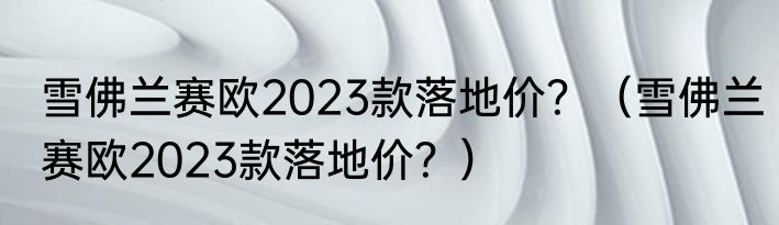 雪佛兰赛欧2023款落地价？（雪佛兰赛欧2023款落地价？）