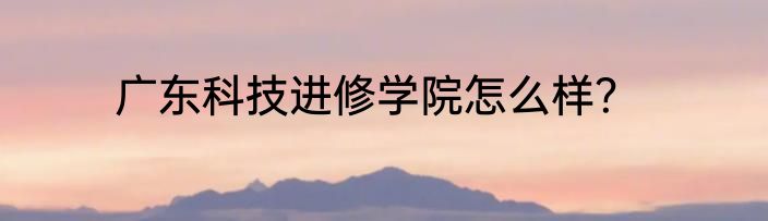 广东科技进修学院怎么样？